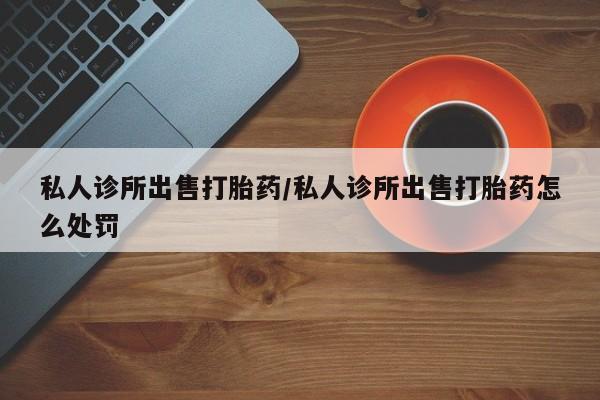 网上米非米索在线购买私人诊所出售打胎药/私人诊所出售打胎药怎么处罚