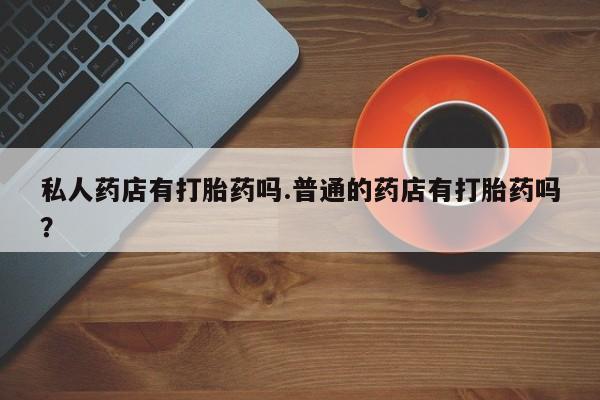 网上米非米索在线购买私人药店有打胎药吗.普通的药店有打胎药吗？