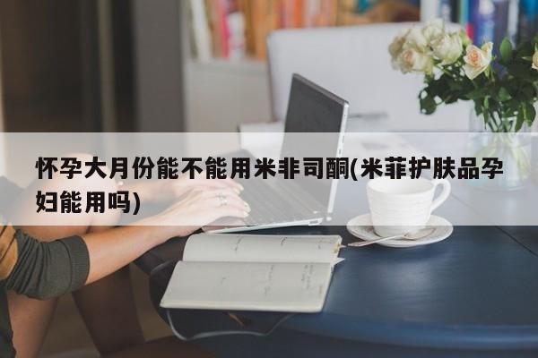 网上米非米索在线购买怀孕大月份能不能用米非司酮(米菲护肤品孕妇能用吗)